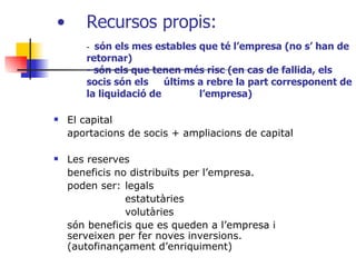 El capital aportacions de socis + ampliacions de capital Les reserves beneficis no distribuïts per l’empresa.  poden ser: legals estatutàries volutàries són beneficis que es queden a l’empresa i serveixen per fer noves inversions. (autofinançament d’enriquiment) Recursos propis:  -  són els mes estables que té l’empresa (no s’ han de retornar) - són els que tenen més risc (en cas de fallida, els socis són els  últims a rebre la part corresponent de la liquidació de  l’empresa) 