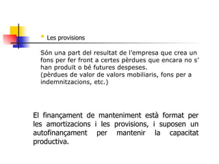 Les provisions Són una part del resultat de l’empresa que crea un fons per fer front a certes pèrdues que encara no s’ han produït o bé futures despeses. (pèrdues de valor de valors mobiliaris, fons per a indemnitzacions, etc.) El finançament de manteniment està format per les amortizacions i les provisions, i suposen un autofinançament per mantenir la capacitat productiva. 