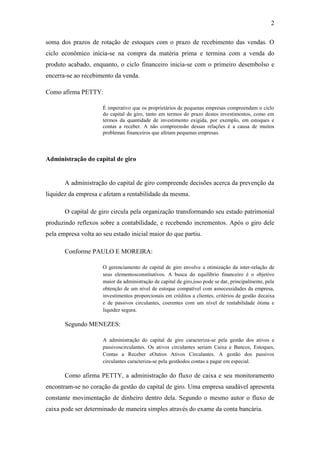 2

soma dos prazos de rotação de estoques com o prazo de recebimento das vendas. O
ciclo econômico inicia-se na compra da matéria prima e termina com a venda do
produto acabado, enquanto, o ciclo financeiro inicia-se com o primeiro desembolso e
encerra-se ao recebimento da venda.

Como afirma PETTY:

                      É imperativo que os proprietários de pequenas empresas compreendam o ciclo
                      do capital de giro, tanto em termos do prazo destes investimentos, como em
                      termos da quantidade de investimento exigida, por exemplo, em estoques e
                      contas a receber. A não compreensão dessas relações é a causa de muitos
                      problemas financeiros que afetam pequenas empresas.



Administração do capital de giro


       A administração do capital de giro compreende decisões acerca da prevenção da
liquidez da empresa e afetam a rentabilidade da mesma.

       O capital de giro circula pela organização transformando seu estado patrimonial
produzindo reflexos sobre a contabilidade, e recebendo incrementos. Após o giro dele
pela empresa volta ao seu estado inicial maior do que partiu.

       Conforme PAULO E MOREIRA:

                      O gerenciamento de capital de giro envolve a otimização da inter-relação de
                      seus elementosconstitutivos. A busca do equilíbrio financeiro é o objetivo
                      maior da administração de capital de giro,isso pode se dar, principalmente, pela
                      obtenção de um nível de estoque compatível com asnecessidades da empresa,
                      investimentos proporcionais em créditos a clientes, critérios de gestão decaixa
                      e de passivos circulantes, coerentes com um nível de rentabilidade ótima e
                      liquidez segura.

       Segundo MENEZES:

                      A administração do capital de giro caracteriza-se pela gestão dos ativos e
                      passivoscirculantes. Os ativos circulantes seriam Caixa e Bancos, Estoques,
                      Contas a Receber eOutros Ativos Circulantes. A gestão dos passivos
                      circulantes caracteriza-se pela gestãodos contas a pagar em especial.

       Como afirma PETTY, a administração do fluxo de caixa e seu monitoramento
encontram-se no coração da gestão do capital de giro. Uma empresa saudável apresenta
constante movimentação de dinheiro dentro dela. Segundo o mesmo autor o fluxo de
caixa pode ser determinado de maneira simples através do exame da conta bancária.
 