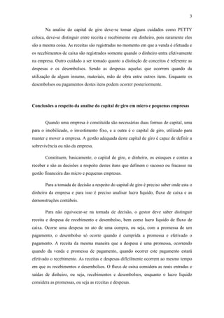3

       Na analise do capital de giro deve-se tomar alguns cuidados como PETTY
coloca, deve-se distinguir entre receita e recebimento em dinheiro, pois raramente eles
são a mesma coisa. As receitas são registradas no momento em que a venda é efetuada e
os recebimentos de caixa são registrados somente quando o dinheiro entra efetivamente
na empresa. Outro cuidado a ser tomado quanto a distinção de conceitos é referente as
despesas e os desembolsos. Sendo as despesas aquelas que ocorrem quando da
utilização de algum insumo, materiais, mão de obra entre outros itens. Enquanto os
desembolsos ou pagamentos destes itens podem ocorrer posteriormente.



Conclusões a respeito da analise do capital de giro em micro e pequenas empresas


       Quando uma empresa é constituída são necessárias duas formas de capital, uma
para o imobilizado, o investimento fixo, e a outra é o capital de giro, utilizado para
manter e mover a empresa. A gestão adequada deste capital de giro é capaz de definir a
sobrevivência ou não da empresa.

       Constituem, basicamente, o capital de giro, o dinheiro, os estoques e contas a
receber e são as decisões a respeito destes itens que definem o sucesso ou fracasso na
gestão financeira das micro e pequenas empresas.

       Para a tomada de decisão a respeito do capital de giro é preciso saber onde esta o
dinheiro da empresa e para isso é preciso analisar lucro liquido, fluxo de caixa e as
demonstrações contábeis.

       Para não equivocar-se na tomada de decisão, o gestor deve saber distinguir
receita e despesa de recebimento e desembolso, bem como lucro liquido de fluxo de
caixa. Ocorre uma despesa no ato de uma compra, ou seja, com a promessa de um
pagamento, o desembolso só ocorre quando é cumprida a promessa e efetivado o
pagamento. A receita da mesma maneira que a despesa é uma promessa, ocorrendo
quando da venda e promessa de pagamento, quando ocorrer este pagamento estará
efetivado o recebimento. As receitas e despesas dificilmente ocorrem ao mesmo tempo
em que os recebimentos e desembolsos. O fluxo de caixa considera as reais entradas e
saídas de dinheiro, ou seja, recebimentos e desembolsos, enquanto o lucro liquido
considera as promessas, ou seja as receitas e despesas.
 
