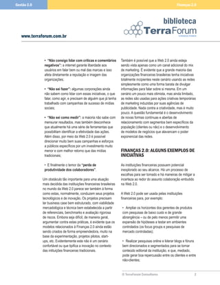Gestão 2.0                                                                                                    Finanças 2.0



                                                                                                    biblioteca
   www.terraforum.com.br



              •	 “Não	consigo	lidar	com	críticas	e	comentários	       Também é possível que a Web 2.0 ainda esteja
              negativos”:	a internet garante liberdade aos            sendo vista apenas como um canal adicional do mix
              usuários em falar bem ou mal das marcas e isso          de marketing. É evidente que a grande maioria das
              afeta diretamente a reputação e imagem das              organizações financeiras brasileiras tenha iniciativas
              organizações;                                           totalmente incipientes neste cenário usando as redes
                                                                      simplesmente como uma forma barata de divulgar
              •	 “Não	sei	fazer”:	algumas corporações ainda           informações para falar sobre si mesma. Em um
              não sabem como lidar com essas iniciativas, o que       cenário um pouco mais otimista, mas ainda limitado,
              falar, como agir, e precisam de alguém que já tenha     as redes são usadas para ações criativas temporárias
              trabalhado com campanhas de sucesso de mídias           de marketing induzidas por suas agências de
              sociais;                                                publicidade. Nada contra a criatividade, mas é muito
                                                                      pouco. A questão fundamental é o desenvolvimento
              •	 “Não	sei	como	medir”: a maioria não sabe com         de novas formas contínuas e abertas de
              mensurar resultados, mas também desconhece              relacionamento com segmentos bem específicos da
              que atualmente há uma série de ferramentas que          população (clientes ou não) e o desenvolvimento
              possibilitam identificar a efetividade das ações.       de modelos de negócios que alavancam o poder
              Além disso, por meio da Web 2.0 é possível              exponencial das redes.
              direcionar muito bem suas campanhas e esforços
              a públicos específicos por um investimento muito
              menor e com melhor retorno que das mídias               FINANÇAS 2.0: ALGUNS EXEMPLOS DE
              tradicionais;                                           INICIATIVAS
              • E finalmente o temor da	“perda	de	                    As instituições financeiras possuem potencial
              produtividade	dos	colaboradores”.                       inexplorado ao seu alcance. Há um processo de
                                                                      escolhas para ser tomado e há maneiras de mitigar a
             Um obstáculo tão importante para uma atuação             incerteza ao redor do assunto colaboração embutido
             mais decidida das instituições financeiras brasileiras   na Web 2.0.
             no mundo da Web 2.0 parece ser também à forma
             como estas, normalmente, conduzem seus projetos          A Web 2.0 pode ser usada pelas instituições
             tecnológicos e de inovação. Os projetos precisam         financeiras para, por exemplo:
             ter business case bem estruturado, com viabilidade
             mercadológica e técnica bem estabelecida a partir         • Ampliar os horizontes dos gerentes de produtos
             de referenciais, benchmarks e avaliação rigorosa          com pesquisas de baixo custo e de grande
             de riscos. Embora seja difícil, de maneira geral,         abrangência – ou de pelo menos permitir uma
             argumentar contra estas práticas, é evidente que os       expansão de hipóteses a testar em ambientes
             modelos relacionados à Finanças 2.0 ainda estão           controlados (os focus groups e pesquisas de
             sendo criados de forma empreendedora, muito na            mercado controladas);
             base da experimentação, projetos pilotos, start-
             ups, etc. Evidentemente este não é um cenário             • Realizar pesquisas online e liderar blogs e fóruns
             confortável ou que tipifica a inovação no contexto        bem direcionados e segmentados para se tornar
             das intituições financeiras tradicionais.                 conteúdo editorial da instituição, e que, mediado,
                                                                       pode gerar boa repercussão entre os clientes e entre
                                                                       não-clientes;


                                                                      © TerraForum Consultores                            2
 