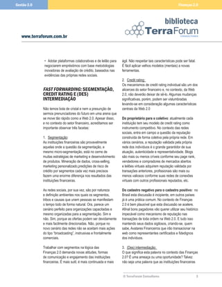 Gestão 2.0                                                                                                    Finanças 2.0



                                                                                                    biblioteca
   www.terraforum.com.br



              • Adotar plataformas colaborativas e de leilão para   ágil. Não respeitar tais características pode ser fatal.
              negociarem empréstimos com base metodologias          É fácil aplicar velhos modelos (mentais) a novas
              inovadoras de avaliação de crédito, baseados nas      ferramentas.
              evidências das próprias redes sociais.
                                                                    2. Credit rating:
                                                                    Os mecanismos de credit rating individual são um dos
             FAST FORWARDING: SEGMENTAÇÃO,                          alicerces do setor financeiro e, no contexto, da Web
             CREDIT RATING E (DES)                                  2.0, não deverão deixar de sê-lo. Algumas mudanças
             INTERMEDIAÇÃO                                          significativas, porém, podem ser vislumbradas
                                                                    levando-se em consideração algumas características
             Não temos bola de cristal e nem a presunção de         centrais da Web 2.0
             sermos prenunciadores do futuro em uma arena que
             se move tão rápido como a Web 2.0. Apesar disso,       Do	proprietário	para	o	coletivo: atualmente cada
             e no contexto do setor financeiro, acreditamos ser     instituição tem seu modelo de credit rating como
             importante observar três facetas:                      instrumento competitivo. No contexto das redes
                                                                    sociais, entra em campo a questão da reputação
             1. Segmentação:                                        construída de forma coletiva pela própria rede. Em
             As instituições financeiras são provavelmente          vários cenários, a reputação validada pela própria
             aquelas onde a questão da segmentação, e               rede dos indivíduos é o grande garantidor de sua
             mesmo micro-segmentação, está no cerne de              atuação, autenticidade e representatividade. Blogs
             muitas estratégias de marketing e desenvolvimento      são mais ou menos críveis conforme seu page rank,
             de produtos. Mineração de dados, cross-selling,        vendedores e compradores de mercados abertos
             marketing personalizado,predições de risco de          e leilões virtuais adquirem reputação validada por
             crédito por segmentos cada vez mais precisos           transações anteriores, profissionais são mais ou
             fazem uma enorme diferença nos resultados das          menos valiosos conforme suas redes de conexões
             instituições financeiras.                              virtuais com outros profissionais reputados, etc.

             As redes sociais, por sua vez, são por natureza        Do	cadastro	negativo	para	o	cadastro	positivo: no
             e definição ambientes nos quais os segmentos,          Brasil esta discussão é incipiente, em outros países
             tribos e causas que unem pessoas se manifestam         já é uma prática comum. No contexto de Finanças
             o tempo todo de forma natural. Ora, parece um          2.0 é bem plausível que esta discussão se acelere.
             cenário perfeito para organizações capacitadas e       Afinal bons pagadores vão querer utilizar seu histórico
             mesmo organizadas para a segmentação. Sim e            impecável como mecanismo de reputação nas
             não. Sim, porque as ofertas podem ser devidamente      transações de toda ordem na Web 2.0. E tudo isso
             e mais facilmente direcionadas. Não, porque no         mantendo seus dados sigilosos, criando-se, quem
             novo cenário das redes não se aceitam mais ações       sabe, Avatares Financeiros que irão transacionar na
             do tipo “broadcasting”, instrusivas e frontalmente     web como representantes certificados e fidedignos
             comerciais.                                            dos indivíduos.

             Trabalhar com segmentos na lógica das                  3. (Des) intermediação:
             Finanças 2.0 demanda novas atitudes, formas            O que significa esta palavra no contexto das Finanças
             de comunicação e engajamento das instituições          2.0? É uma ameaça ou uma oportunidade? Talvez
             financeiras. É mais sutil, é mais continuada e mais    não seja uma palavra que as instituições financeiras


                                                                    © TerraForum Consultores                                   3
 
