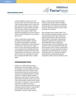Gestão 2.0                                                                                                 Finanças 2.0



                                                                                                  biblioteca
   www.terraforum.com.br



             e mesmo reguladores queiram ouvir em uma                governo. A adoção dos princípios e ferramentas
             discussão sobre o futuro das finanças. Porém, não       da Web 2.0 pode, ademais, estimular o diálogo, o
             é esta uma prática bastante comum no Brasil onde        compartilhamento de conhecimentos e experiências,
             parte substancial do crédito funciona a partir das      fornecendo assim inputs valiosos para as empresas
             redes pessoais de amigos, familiares, sociedades        financeiras melhorarem produtos e serviços e serem
             informais? Qual o percentual da população que           percebidas como inovadoras.
             nunca teve nenhum acesso a crédito? Qual o
             percentual da população que nunca teve acesso ao        Não é necessário iniciar as ações na Web 2.0 já a
             crédito com taxas condizentes com seu verdadeiro        partir de modelos de negócios inovadores e com forte
             grau de risco?                                          componente transacional. A Web 2.0 permite que
                                                                     qualquer empresa comece a trilhar este caminho a
             A Web 2.0 está trazendo consigo modelos                 partir de ações de comunicação e relacionamento
             emergentes de desintermediação, colocando               voltados para segmentos bem específicos. Nossa
             em contato direto poupadores e investidores;            recomendação final é para as organizações
             capitalistas e empreendedores; além de filantropos      financeiras pensarem longe e estrategicamente, mas
             e causas sociais. “Ignore at your risk” (ignore e       começarem a atuar muito rapidamente também. Não
             assuma o risco) é uma expressão que talvez seja         dá para conhecer a Web 2.0 apenas conceitualmente.
             a mais apropriada para as instituições financeiras.     Há que planejar, mas há que experimentar também. A
             As oportunidades e ameaças relacionadas à (des)         organização e seus colaboradores tem que aprender
             intermediação não vão mudar já ou no próximo ano,       a dinâmica da Web 2.0 na condução dos negócios.
             porém nos parece que a velocidade de mudança            Vários aspectos e comportamentos pessoais e
             não é tão desprezível. Melhor deixar os radares         empresariais na Web 2.0 são bem específicos e sutis.
             ligados.


             CONSIDERAÇÕES FINAIS
             A Web 2.0 é um destes fenômenos sociais e
             tecnológicos de enormes proporções. Talvez, no
             mesmo patamar, do próprio surgimento da Internet.
             Sua ubiquidade, baixo custo e inserção no dia a
             dia das pessoas serão cada vez mais evidentes à
             medida que novas gerações adentrem o mercado
             consumidor e mercado de trabalho brasileiro. É
             evidente que o setor financeiro nacional, em breve,
             estará presente fortemente nas redes sociais, pois o
             nível de inclusão digital no Brasil cresce de maneira
             muito rápida e, em particular, no uso e inserção das
             redes sociais nos hábitos dos indivíduos.
             A Web 2.0 provê poderosas ferramentas para que as
             instituições financeiras melhorem o relacionamento
             com seus públicos de interesse, sejam eles
             colaboradores, acionistas, clientes, imprensa,


                                                                     © TerraForum Consultores                             4
 