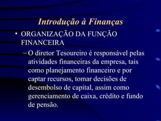 Introdução à Finanças ORGANIZAÇÃO DA FUNÇÃO FINANCEIRA O diretor Tesoureiro é responsável pelas atividades financeiras da empresa, tais como planejamento financeiro e por captar recursos, tomar decisões de desembolso de capital, assim como gerenciamento de caixa, crédito e fundo de pensão. 