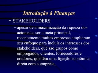 Introdução à Finanças STAKEHOLDERS apesar de a maximização da riqueza dos acionistas ser a meta principal, recentemente muitas empresas ampliaram seu enfoque para incluir os interesses dos stakeholders, que são grupos como empregados, clientes, fornecedores e credores, que têm uma ligação econômica direta com a empresa. 