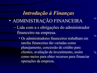 Introdução à Finanças ADMINISTRAÇÃO FINANCEIRA Lida com a s obrigações do administrador financeiro na empresa. Os administradores financeiros trabalham em tarefas financeiras tão variadas como planejamento, concessão de crédito para clientes, avaliação de investimento, assim como meios para obter recursos para financiar operações da empresa. 