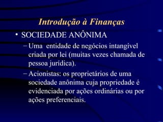 Introdução à Finanças SOCIEDADE ANÔNIMA Uma  entidade de negócios intangível criada por lei (muitas vezes chamada de pessoa jurídica). Acionistas: os proprietários de uma sociedade anônima cuja propriedade é evidenciada por ações ordinárias ou por ações preferenciais.  