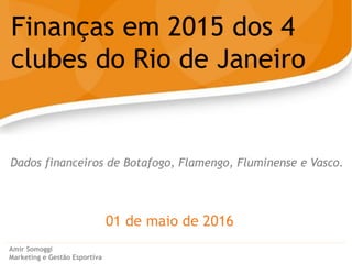 01 de maio de 2016
Finanças em 2015 dos 4
clubes do Rio de Janeiro
Amir Somoggi
Marketing e Gestão Esportiva
Dados financeiros de Botafogo, Flamengo, Fluminense e Vasco.
 