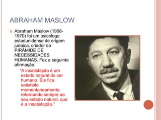 ABRAHAM MASLOW
 Abraham Maslow (1908-
1970) foi um psicólogo
estadunidense de origem
judaica, criador da
PIRÂMIDE DE
NECESSIDADES
HUMANAS. Fez a seguinte
afirmação:
“A insatisfação é um
estado natural do ser
humano. Ele fica
satisfeito
momentaneamente,
retornando sempre ao
seu estado natural, que
é a insatisfação.”
 