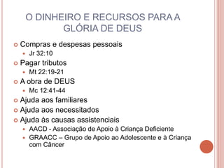 O DINHEIRO E RECURSOS PARA A
GLÓRIA DE DEUS
 Compras e despesas pessoais
 Jr 32:10
 Pagar tributos
 Mt 22:19-21
 A obra de DEUS
 Mc 12:41-44
 Ajuda aos familiares
 Ajuda aos necessitados
 Ajuda às causas assistenciais
 AACD - Associação de Apoio à Criança Deficiente
 GRAACC – Grupo de Apoio ao Adolescente e à Criança
com Câncer
 