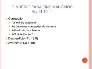 DINHEIRO PARA FINS MALIGNOS
MC 14:10-11
 Corrupção
 “O jeitinho brasileiro”
 As pequenas corrupções do dia-a-dia
 A ilusão do mais barato
 A “Lei de Gerson”
 Desperdício (Pv 18:9)
 Avareza (I Co 6:10)
 