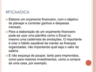 #FICAADICA
 Elabore um orçamento financeiro, com o objetivo
de planejar e controlar ganhos e despesas
mensais.
 Para a elaboração de um orçamento financeiro
pode-se usar uma planilha como o Excel ou
mesmo uma caderneta de anotações. O importante
é criar o hábito saudável de manter as finanças
organizadas, não importando qual seja o valor do
salário.
 E não esqueça de poupar, tanto para imprevistos,
como para maiores investimentos, como a compra
de uma casa, por exemplo.
 