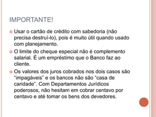 IMPORTANTE!
 Usar o cartão de crédito com sabedoria (não
precisa destruí-lo), pois é muito útil quando usado
com planejamento.
 O limite do cheque especial não é complemento
salarial. É um empréstimo que o Banco faz ao
cliente.
 Os valores dos juros cobrados nos dois casos são
“impagáveis” e os bancos não são “casa de
caridade”. Com Departamentos Jurídicos
poderosos, não hesitam em cobrar centavo por
centavo e até tomar os bens dos devedores.
 