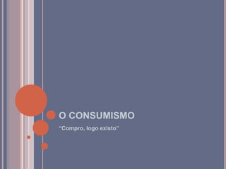 O CONSUMISMO
“Compro, logo existo”
 
