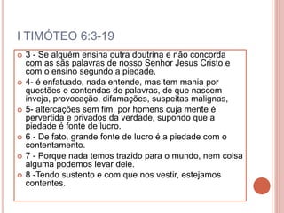 I TIMÓTEO 6:3-19
 3 - Se alguém ensina outra doutrina e não concorda
com as sãs palavras de nosso Senhor Jesus Cristo e
com o ensino segundo a piedade,
 4- é enfatuado, nada entende, mas tem mania por
questões e contendas de palavras, de que nascem
inveja, provocação, difamações, suspeitas malignas,
 5- altercações sem fim, por homens cuja mente é
pervertida e privados da verdade, supondo que a
piedade é fonte de lucro.
 6 - De fato, grande fonte de lucro é a piedade com o
contentamento.
 7 - Porque nada temos trazido para o mundo, nem coisa
alguma podemos levar dele.
 8 -Tendo sustento e com que nos vestir, estejamos
contentes.
 