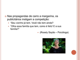  Nas propagandas de carro a margarina, os
publicitários instigam a competição:
 “Seu vizinho já tem. Você não tem ainda?
 “Olha essa família que tem, como é feliz! E a sua
família?”
 (Rosely Sayão – Psicóloga)
 