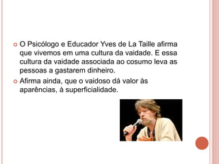  O Psicólogo e Educador Yves de La Taille afirma
que vivemos em uma cultura da vaidade. E essa
cultura da vaidade associada ao cosumo leva as
pessoas a gastarem dinheiro.
 Afirma ainda, que o vaidoso dá valor às
aparências, à superficialidade.
 