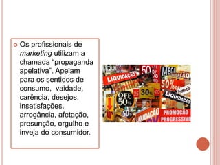  Os profissionais de
marketing utilizam a
chamada “propaganda
apelativa”. Apelam
para os sentidos de
consumo, vaidade,
carência, desejos,
insatisfações,
arrogância, afetação,
presunção, orgulho e
inveja do consumidor.
 