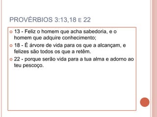 PROVÉRBIOS 3:13,18 E 22
 13 - Feliz o homem que acha sabedoria, e o
homem que adquire conhecimento;
 18 - É árvore de vida para os que a alcançam, e
felizes são todos os que a retêm.
 22 - porque serão vida para a tua alma e adorno ao
teu pescoço.
 