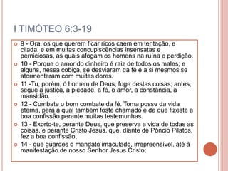 I TIMÓTEO 6:3-19
 9 - Ora, os que querem ficar ricos caem em tentação, e
cilada, e em muitas concupiscências insensatas e
perniciosas, as quais afogam os homens na ruína e perdição.
 10 - Porque o amor do dinheiro é raiz de todos os males; e
alguns, nessa cobiça, se desviaram da fé e a si mesmos se
atormentaram com muitas dores.
 11 -Tu, porém, ó homem de Deus, foge destas coisas; antes,
segue a justiça, a piedade, a fé, o amor, a constância, a
mansidão.
 12 - Combate o bom combate da fé. Toma posse da vida
eterna, para a qual também foste chamado e de que fizeste a
boa confissão perante muitas testemunhas.
 13 - Exorto-te, perante Deus, que preserva a vida de todas as
coisas, e perante Cristo Jesus, que, diante de Pôncio Pilatos,
fez a boa confissão,
 14 - que guardes o mandato imaculado, irrepreensível, até à
manifestação de nosso Senhor Jesus Cristo;
 