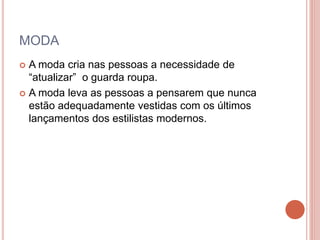 MODA
 A moda cria nas pessoas a necessidade de
“atualizar” o guarda roupa.
 A moda leva as pessoas a pensarem que nunca
estão adequadamente vestidas com os últimos
lançamentos dos estilistas modernos.
 