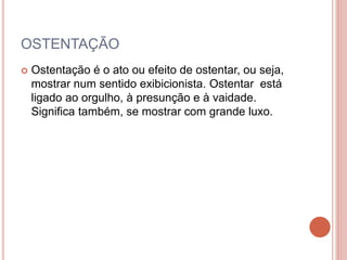 OSTENTAÇÃO
 Ostentação é o ato ou efeito de ostentar, ou seja,
mostrar num sentido exibicionista. Ostentar está
ligado ao orgulho, à presunção e à vaidade.
Significa também, se mostrar com grande luxo.
 
