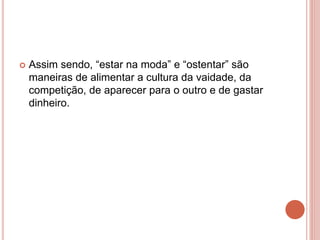 Assim sendo, “estar na moda” e “ostentar” são
maneiras de alimentar a cultura da vaidade, da
competição, de aparecer para o outro e de gastar
dinheiro.
 