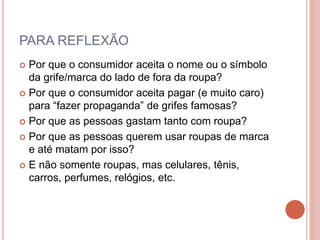 PARA REFLEXÃO
 Por que o consumidor aceita o nome ou o símbolo
da grife/marca do lado de fora da roupa?
 Por que o consumidor aceita pagar (e muito caro)
para “fazer propaganda” de grifes famosas?
 Por que as pessoas gastam tanto com roupa?
 Por que as pessoas querem usar roupas de marca
e até matam por isso?
 E não somente roupas, mas celulares, tênis,
carros, perfumes, relógios, etc.
 