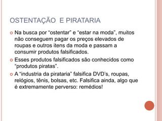 OSTENTAÇÃO E PIRATARIA
 Na busca por “ostentar” e “estar na moda”, muitos
não conseguem pagar os preços elevados de
roupas e outros itens da moda e passam a
consumir produtos falsificados.
 Esses produtos falsificados são conhecidos como
“produtos piratas”.
 A “industria da pirataria” falsifica DVD’s, roupas,
relógios, tênis, bolsas, etc. Falsifica ainda, algo que
é extremamente perverso: remédios!
 
