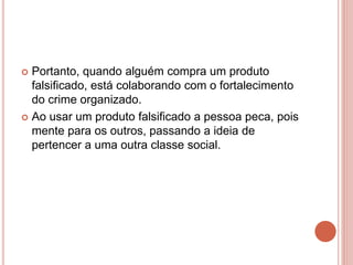  Portanto, quando alguém compra um produto
falsificado, está colaborando com o fortalecimento
do crime organizado.
 Ao usar um produto falsificado a pessoa peca, pois
mente para os outros, passando a ideia de
pertencer a uma outra classe social.
 