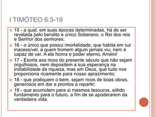 I TIMÓTEO 6:3-19
 15 - a qual, em suas épocas determinadas, há de ser
revelada pelo bendito e único Soberano, o Rei dos reis
e Senhor dos senhores;
 16 - o único que possui imortalidade, que habita em luz
inacessível, a quem homem algum jamais viu, nem é
capaz de ver. A ele honra e poder eterno. Amém!
 17 - Exorta aos ricos do presente século que não sejam
orgulhosos, nem depositem a sua esperança na
instabilidade da riqueza, mas em Deus, que tudo nos
proporciona ricamente para nosso aprazimento;
 18 - que pratiquem o bem, sejam ricos de boas obras,
generosos em dar e prontos a repartir;
 19 - que acumulem para si mesmos tesouros, sólido
fundamento para o futuro, a fim de se apoderarem da
verdadeira vida.
 