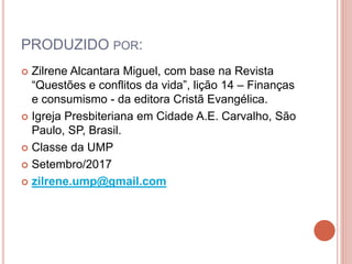 PRODUZIDO POR:
 Zilrene Alcantara Miguel, com base na Revista
“Questões e conflitos da vida”, lição 14 – Finanças
e consumismo - da editora Cristã Evangélica.
 Igreja Presbiteriana em Cidade A.E. Carvalho, São
Paulo, SP, Brasil.
 Classe da UMP
 Setembro/2017
 zilrene.ump@gmail.com
 