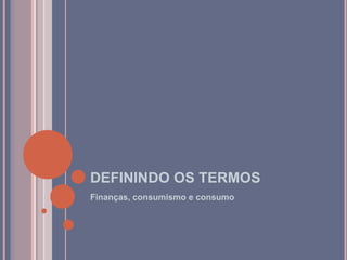 DEFININDO OS TERMOS
Finanças, consumismo e consumo
 