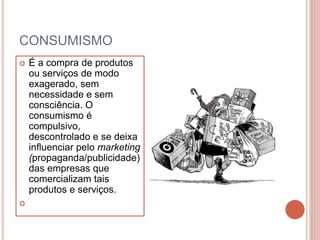 CONSUMISMO
 É a compra de produtos
ou serviços de modo
exagerado, sem
necessidade e sem
consciência. O
consumismo é
compulsivo,
descontrolado e se deixa
influenciar pelo marketing
(propaganda/publicidade)
das empresas que
comercializam tais
produtos e serviços.

 
