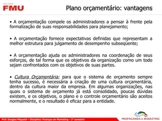 Plano orçamentário: vantagens A orçamentação compele os administradores a pensar à frente pela formalização de suas responsabilidades para planejamento; A orçamentação fornece expectativas definidas que representam a melhor estrutura para julgamento de desempenho subseqüente; A orçamentação ajuda os administradores na coordenação de seus esforços, de tal forma que os objetivos da organização como um todo sejam confrontados com os objetivos de suas partes. Cultura Orçamentária:  para que o sistema de orçamento sempre tenha sucesso, é necessária a criação de uma cultura orçamentária, dentro da cultura maior da empresa. Em algumas organizações, nas quais o sistema de orçamento já está consolidado, poucas dúvidas existem, e os objetivos, o plano e o controle orçamentário são aceitos normalmente, e o resultado é eficaz para a entidade. 