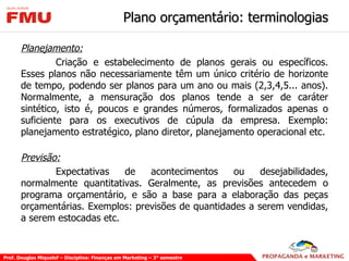 Plano orçamentário: terminologias Planejamento: Criação e estabelecimento de planos gerais ou específicos. Esses planos não necessariamente têm um único critério de horizonte de tempo, podendo ser planos para um ano ou mais (2,3,4,5... anos). Normalmente, a mensuração dos planos tende a ser de caráter sintético, isto é, poucos e grandes números, formalizados apenas o suficiente para os executivos de cúpula da empresa. Exemplo: planejamento estratégico, plano diretor, planejamento operacional etc.  Previsão: Expectativas de acontecimentos ou desejabilidades, normalmente quantitativas. Geralmente, as previsões antecedem o programa orçamentário, e são a base para a elaboração das peças orçamentárias. Exemplos: previsões de quantidades a serem vendidas, a serem estocadas etc. 