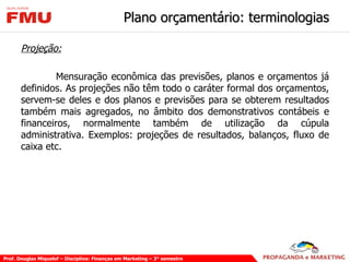 Plano orçamentário: terminologias Projeção: Mensuração econômica das previsões, planos e orçamentos já definidos. As projeções não têm todo o caráter formal dos orçamentos, servem-se deles e dos planos e previsões para se obterem resultados também mais agregados, no âmbito dos demonstrativos contábeis e financeiros, normalmente também de utilização da cúpula administrativa. Exemplos: projeções de resultados, balanços, fluxo de caixa etc. 