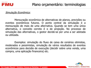 Plano orçamentário: terminologias Simulação Econômica: Mensuração econômica de alternativas de planos, previsões ou eventos econômicos futuros. O ponto central da simulação é a mensuração de mais de uma alternativa. Quando se tem uma única alternativa, o conceito correto é o de projeção. No processo de simulação das alternativas, o gestor decide-se por uma a ser adotada ou utilizada. Exemplos: simulação do fluxo de caixa de cenários otimistas, moderados e pessimistas, simulação de vários resultados de eventos econômicos para decisão de execução (decidir sobre uma venda, uma compra, uma aplicação financeira) etc. 