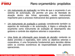 Plano orçamentário: propósitos Um instrumento de motivação:  na linha de que o orçamento é um sistema de autorização, ele permite um grau de liberdade de atuação dentro das linhas aprovadas, sendo instrumento importante para o processo motivacional dos gestores operacionais. Um instrumento de avaliação e controle:  considerando também os aspectos de motivação e de autorização, é lógica a utilização do orçamento como instrumento de avaliação de desempenho dos gestores e controle dos objetivos setoriais e corporativos. Uma fonte de informação para tomada de decisão:  contendo os dados previstos e esperados, bem como os objetivos setoriais e corporativos, é uma ferramenta fundamental para decisões diárias sobre os eventos econômicos de responsabilidade dos gestores operacionais. 