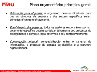 Plano orçamentário: princípios gerais Orientação para objetivos:  o orçamento deve-se direcionar para que os objetivos da empresa e dos setores específicos sejam atingidos eficiente e eficazmente. Envolvimento dos gestores:  todos os gestores responsáveis por um orçamento específico devem participar ativamente dos processos de planejamento e controle, para obtermos o seu comprometimento. Comunicação integral:  compatibilização entre o sistema de informações, o processo de tomada de decisões e a estrutura organizacional.  