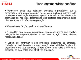 Plano orçamentário: conflitos Verifica-se, pelos seus objetivos, princípios e propósitos, que o orçamento é um instrumento que se presta a múltiplas funções, indo da simples mensuração de planos operacionais até um instrumento de premiação ou não pelo desempenho dos gestores responsáveis pelas diversas áreas e divisões da corporação. Várias dessas funções podem ser conflitantes. Os conflitos são inerentes a qualquer sistema de gestão que envolve delegação de responsabilidades e liberdade de ação dentro dessas responsabilidades. Cabem ao  controller  e aos principais executivos da empresa, contudo, a administração e a coordenação das múltiplas funções do orçamento e de seus conflitos, sempre tendo como norte a missão de empresa, na qual estão seus objetivos principais. 