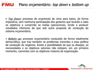 Plano orçamentário:  top down  x  bottom up Top Down:  processo de orçamento de cima para baixo, de forma impositiva, sem nenhuma participação dos gestores que levarão a cabo os objetivos e cumprirão as metas operacionais, tende a produzir resultados inferiores do que sob outra proposta de condução do sistema orçamentário. Bottom up:  processo orçamentário conduzido de forma totalmente democrática, que traz também os problemas inerentes a essa política de condução de negócios. Existe a possibilidade de que os desejos, as necessidades e os objetivos setoriais não estejam, em um primeiro momento, coerentes com os objetivos maiores da organização.  