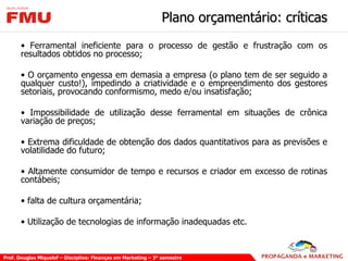 Plano orçamentário: críticas Ferramental ineficiente para o processo de gestão e frustração com os resultados obtidos no processo; O orçamento engessa em demasia a empresa (o plano tem de ser seguido a qualquer custo!), impedindo a criatividade e o empreendimento dos gestores setoriais, provocando conformismo, medo e/ou insatisfação; Impossibilidade de utilização desse ferramental em situações de crônica variação de preços; Extrema dificuldade de obtenção dos dados quantitativos para as previsões e volatilidade do futuro; Altamente consumidor de tempo e recursos e criador em excesso de rotinas contábeis; falta de cultura orçamentária; Utilização de tecnologias de informação inadequadas etc. 