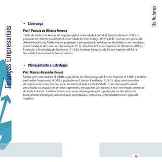 Os Autores
                        •	 Liderança
Finanças Empresariais

                        Prof.ª Patrícia de Oliveira Ferreira
                        Título de mestre em Gestão de Negócios pela Universidade Federal de Santa Catarina (UFSC), e
                        graduada em Administração pela Universidade do Vale do Itajaí (UNIVALI). Leciona nos cursos de
                        Administração e de Marketing na graduação e pós-graduação em diversas faculdades e universidades,
                        como Fundação de Ciências e Tecnologia (FCT), Instituto de Ensino Superior de Blumenau (IBES),
                        Fundação Universidade de Blumenau (FURB), Instituto Cenecista de Ensino Superior (IFES) e
                        Sociedade Educacional de Santa Catarina.



                        •	 Planejamento e Estratégia
                        Prof. Marcos Alexandre Greuel
                        Mestre em Controladoria (FURB), especialista em Metodologia do Ensino Superior (FURB) e também
                        em Gestão Empresarial (FGV) e graduado em Ciências Contábeis (FURB). Atua como consultor
                        de empresas nas mais diversas áreas da administração e contabilidade. Experiência profissional
                        consolidada na atuação em diversos segmentos, em algumas das maiores e mais renomadas empresas
                        de Santa Catarina. Também leciona em cursos de pós-graduação e graduação em disciplinas de
                        planejamento estratégico, administração da produção e processos, empreendedorismo e jogos de
                        negócios.




              Sumário
                                                                                                                 10
 