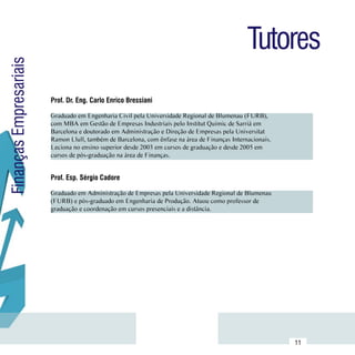 Tutores
Finanças Empresariais



                        Prof. Dr. Eng. Carlo Enrico Bressiani

                        Graduado em Engenharia Civil pela Universidade Regional de Blumenau (FURB),
                        com MBA em Gestão de Empresas Industriais pelo Institut Quimic de Sarrià em
                        Barcelona e doutorado em Administração e Direção de Empresas pela Universitat      Currículo
                        Ramon Llull, também de Barcelona, com ênfase na área de Finanças Internacionais.    Lattes
                        Leciona no ensino superior desde 2003 em cursos de graduação e desde 2005 em
                        cursos de pós-graduação na área de Finanças.


                        Prof. Esp. Sérgio Cadore

                        Graduado em Administração de Empresas pela Universidade Regional de Blumenau
                        (FURB) e pós-graduado em Engenharia de Produção. Atuou como professor de           Currículo
                        graduação e coordenação em cursos presenciais e a distância.                        Lattes




              Sumário
                                                                                                           11
 