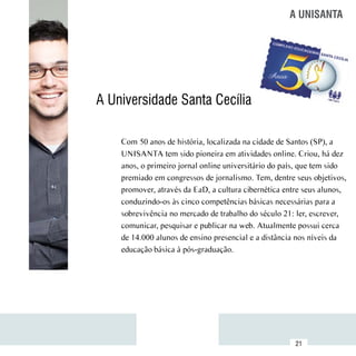 A UNISANTA




          A Universidade Santa Cecília

              Com 50 anos de história, localizada na cidade de Santos (SP), a
              UNISANTA tem sido pioneira em atividades online. Criou, há dez
              anos, o primeiro jornal online universitário do país, que tem sido
              premiado em congressos de jornalismo. Tem, dentre seus objetivos,
              promover, através da EaD, a cultura cibernética entre seus alunos,
              conduzindo-os às cinco competências básicas necessárias para a
              sobrevivência no mercado de trabalho do século 21: ler, escrever,
              comunicar, pesquisar e publicar na web. Atualmente possui cerca
              de 14.000 alunos de ensino presencial e a distância nos níveis da
              educação básica à pós-graduação.




Sumário
                                                                 21
 