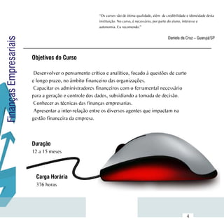 “Os cursos são de ótima qualidade, além  da credibilidade e idoneidade desta
                                                       instituição. No curso, é necessário, por parte do aluno, interesse e
                                                       autonomia. Eu recomendo.”


                                                                                                    Daniela da Cruz – Guarujá/SP
Finanças Empresariais



                        Objetivos do Curso

                         Desenvolver o pensamento crítico e analítico, focado à questões de curto
                        e longo prazo, no âmbito financeiro das organizações.
                         Capacitar os administradores financeiros com o ferramental necessário
                        para a geração e controle dos dados, subsidiando a tomada de decisão.
                         Conhecer as técnicas das finanças empresarias.
                         Apresentar a inter-relação entre os diversos agentes que impactam na
                        gestão financeira da empresa.



                        Duração
                        12 a 15 meses



                          Carga Horária
                          376 horas



              Sumário
                                                                                                                 4
 