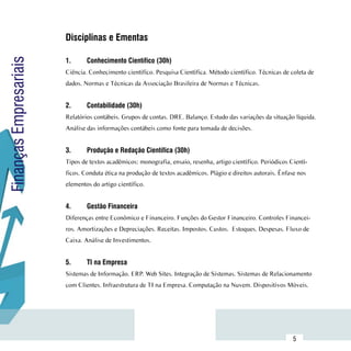 Disciplinas e Ementas
                        	
Finanças Empresariais

                        1.	     Conhecimento Científico (30h)
                        Ciência. Conhecimento científico. Pesquisa Científica. Método científico. Técnicas de coleta de
                        dados. Normas e Técnicas da Associação Brasileira de Normas e Técnicas.


                        2.	     Contabilidade (30h)
                        Relatórios contábeis. Grupos de contas. DRE. Balanço. Estudo das variações da situação líquida.
                        Análise das informações contábeis como fonte para tomada de decisões.


                        3.	     Produção e Redação Científica (30h)
                        Tipos de textos acadêmicos: monografia, ensaio, resenha, artigo científico. Periódicos Cientí-
                        ficos. Conduta ética na produção de textos acadêmicos. Plágio e direitos autorais. Ênfase nos
                        elementos do artigo científico.


                        4.	     Gestão Financeira
                        Diferenças entre Econômico e Financeiro. Funções do Gestor Financeiro. Controles Financei-
                        ros. Amortizações e Depreciações. Receitas. Impostos. Custos. Estoques. Despesas. Fluxo de
                        Caixa. Análise de Investimentos.


                        5.	     TI na Empresa
                        Sistemas de Informação. ERP. Web Sites. Integração de Sistemas. Sistemas de Relacionamento
                        com Clientes. Infraestrutura de TI na Empresa. Computação na Nuvem. Dispositivos Móveis.




              Sumário
                                                                                                                5
 