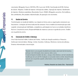 vencimento. Obrigações fiscais, COFINS e PIS. Lucro real. ICMS. Fato Gerador do ICMS. Da base
                        de cálculo. Alíquotas. Crédito do imposto. Utilização de créditos. Apuração de impostos. Rendimento
                        de impostos. Denúncia espontânea, Documentos fiscais. ISSQN, Obrigações acessórias. Da incidência,
Finanças Empresariais

                        Dos contribuintes, Dos produtos industrializados, Da apuração e do vencimento.


                        11.	    Gestão da Carreira
                        Transformações no mundo do trabalho e seu impacto na forma como as organizações remuneram seus
                        funcionários. Limitações da forma tradicional de remunerar. Novos modelos de remuneração que estão
                        surgindo: remuneração por habilidades, competências, participação nos lucros ou resultados, beneficios
                        flexíveis. Conceito de carreira. Responsabilidade das empresas e pessoas na gestão da carreira. Tendên-
                        cias na gestão de carreira.


                        12.	    Concessão de Crédito e Cobrança
                        Uma Visão Geral do Crédito. Cadastro de Clientes. Análise da situação econômica e financeira.
                        Análise por meio de índices. Ratings. Limites. Garantias. Cobrança. Diretrizes e normas de cobrança.
                        Sistemas informatizados e terceirização.



                                                  “Quando iniciei o curso já gostei da plataforma de estudos, tudo muito fácil de localizar,
                                                  participar e tem informações claras e precisas sobre o curso.
                                                  O material disponível também não deixa  a desejar, é bem dinâmico e de fácil entendimento.
                                                  Acredito que este curso de Pós Graduação vai acrescentar muito na minha vida profissional
                                                  e pessoal, pois me permite expandir conhecimentos e trocar informações com outros
                                                  participantes.”


                                                                                     Waldiney Alexandre dos Santos Silva – Rancharia/SP




              Sumário
                                                                                                                            7
 