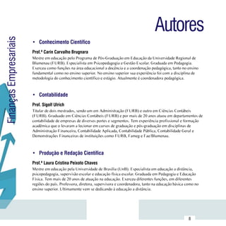 Autores
Finanças Empresariais

                        •	 Conhecimento Científico
                        Prof.ª Carin Carvalho Brugnara
                        Mestre em educação pelo Programa de Pós-Graduação em Educação da Universidade Regional de
                        Blumenau (FURB). Especialista em Psicopedagogia e Gestão Escolar. Graduada em Pedagogia.
                        Exerceu como funções na área educacional a docência e a coordenação pedagógica, tanto no ensino
                        fundamental como no ensino superior. No ensino superior sua experiência foi com a disciplina de
                        metodologia do conhecimento científico e estágio. Atualmente é coordenadora pedagógica.



                        •	 Contabilidade
                        Prof. Sigolf Ulrich
                        Titular de dois mestrados, sendo um em Administração (FURB) e outro em Ciências Contábeis
                        (FURB). Graduado em Ciências Contábeis (FURB) e por mais de 20 anos atuou em departamentos de
                        contabilidade de empresas de diversos portes e segmentos. Tem experiência profissional e formação
                        acadêmica que o levaram a lecionar em cursos de graduação e pós-graduação em disciplinas de
                        Administração Financeira, Contabilidade Aplicada, Contabilidade Pública, Contabilidade Geral e
                        Demonstrações Financeiras de instituições como FURB, Fameg e Fae/Blumenau.



                        •	 Produção e Redação Científica
                        Prof.ª Laura Cristina Peixoto Chaves
                        Mestre em educação pela Universidade de Brasília (UnB). Especialista em educação a distância,
                        psicopedagogia, supervisão escolar e educação física escolar. Graduada em Pedagogia e Educação
                        Física. Tem mais de 20 anos de atuação na educação. Exerceu diferentes funções, em diferentes
                        regiões do país. Professora, diretora, supervisora e coordenadora, tanto na educação básica como no
                        ensino superior. Ultimamente vem se dedicando à educação a distância.




              Sumário
                                                                                                                     8
 